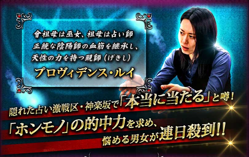 曾祖母は巫女、祖母は占い師正統な陰陽師の血筋を継承し、天性の力を持つ覡師(げきし)プロヴィデンス・ルイ 隠れた占い激戦区・神楽坂で「本当に当たる」と噂! 「ホンモノ」の的中力を求め、悩める男女が連日殺到!! 曾祖母は巫女、祖母は占い師正統な陰陽師の血筋を継承し、天性の力を持つ覡師(げきし)プロヴィデンス・ルイ 隠れた占い激戦区・神楽坂で「本当に当たる」と噂! 「ホンモノ」の的中力を求め、悩める男女が連日殺到!!
